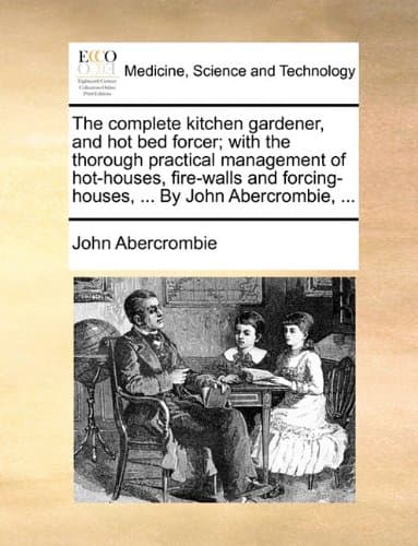 The complete kitchen gardener, and hot bed forcer; with the thorough practical management of hot-houses, fire-walls and forcing-houses, ... By John Abercrombie, ...