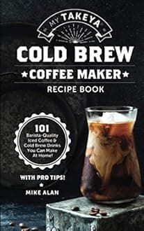 My Takeya Cold Brew Coffee Maker Recipe Book: 101 Barrista-Quality Iced & Drinks You Can Make At Home!