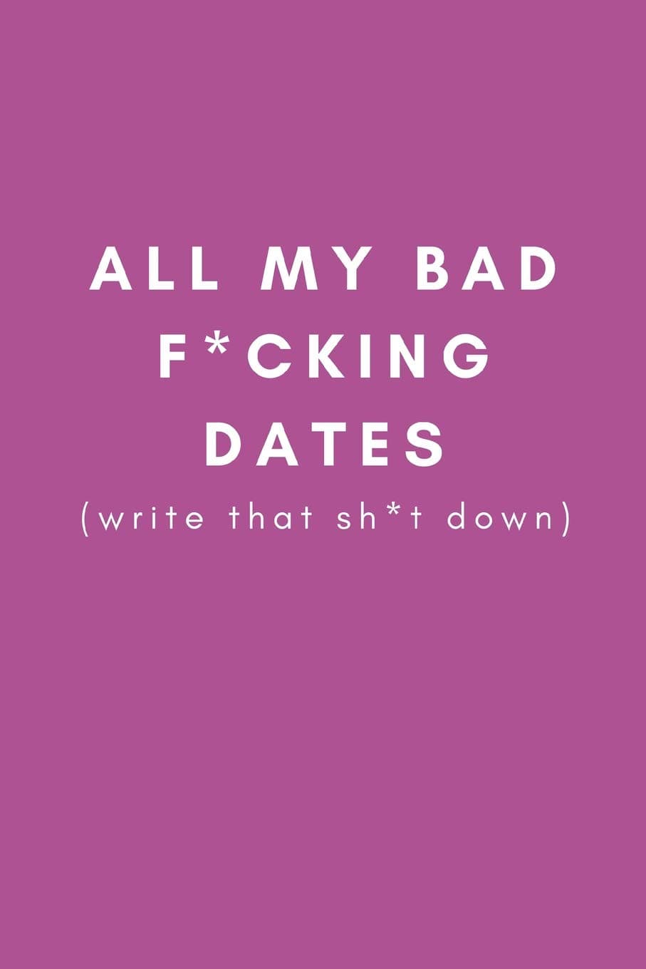 All My Bad F*cking Dates (write that sh*t down): Funny Gag Dating Diary Journal (Joke Presents For Female Best Friends, Sisters and Single Women (Blank Lined Journal)
