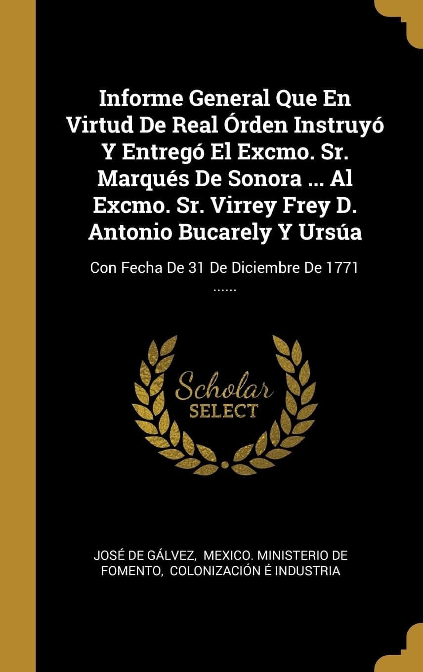 Informe General Que En Virtud De Real rden Instruy Y Entreg El Excmo. Sr. Marqus De Sonora ... Al Excmo. Sr. Virrey Frey D. Antonio Bucarely Y Ursa: Con Fecha De 31 De Diciembre De 1771 ......