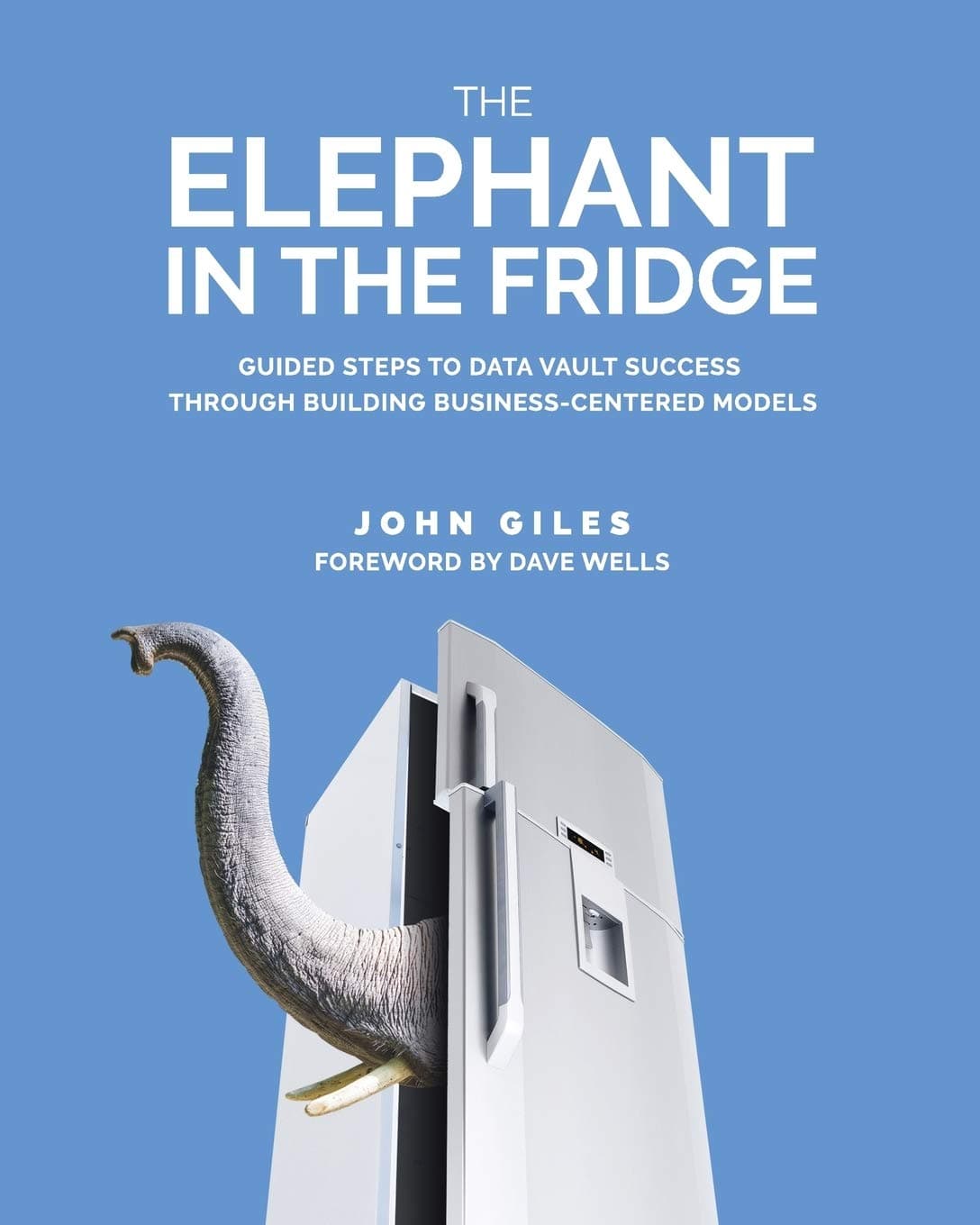 The Elephant in the Fridge: Guided Steps to Data Vault Success through Building Business-Centered Models First Edition