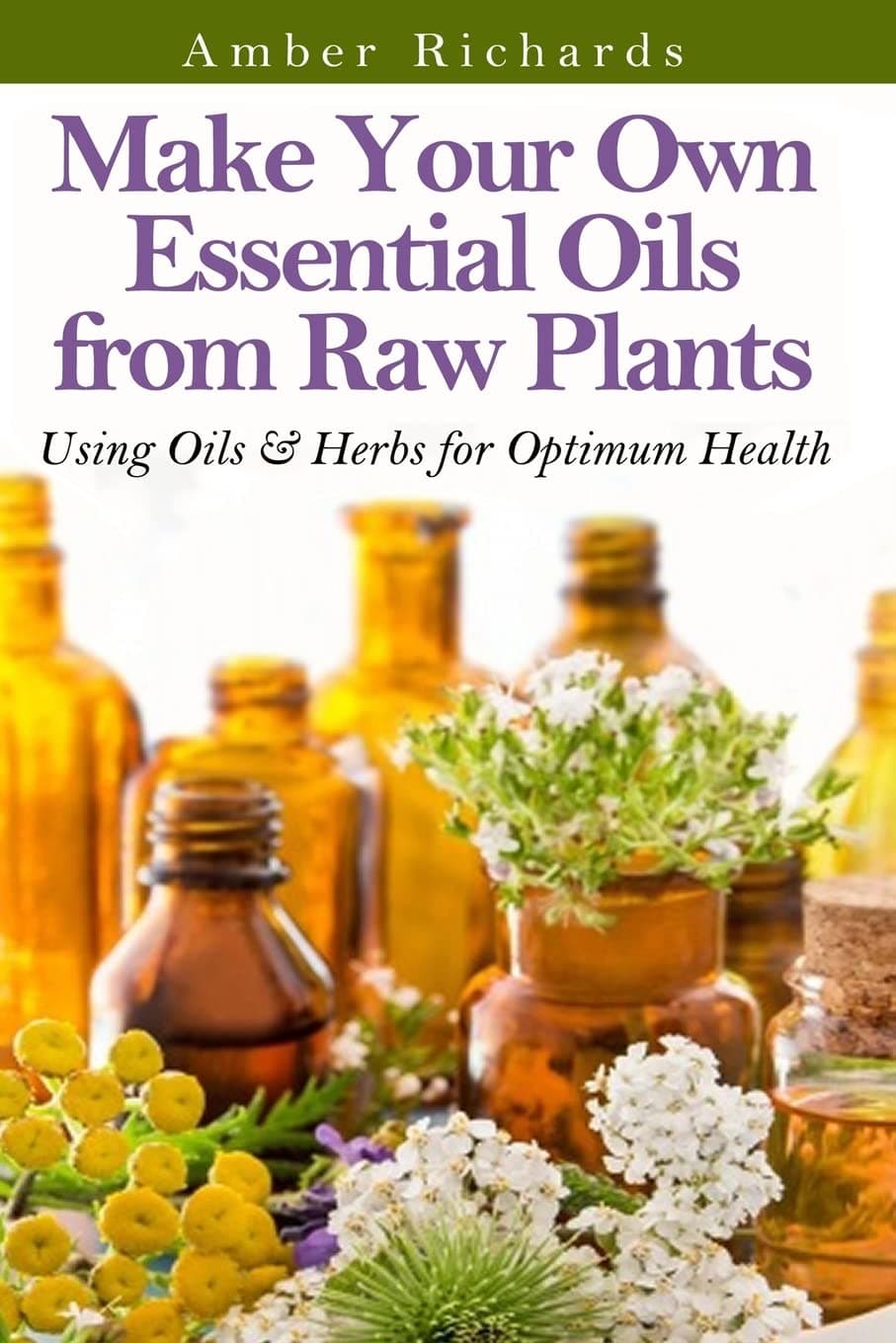 Make Your Own Essential Oils from Raw Plants: Using Oils & Herbs for Optimum Health
